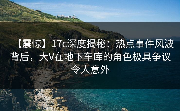 【震惊】17c深度揭秘：热点事件风波背后，大V在地下车库的角色极具争议令人意外