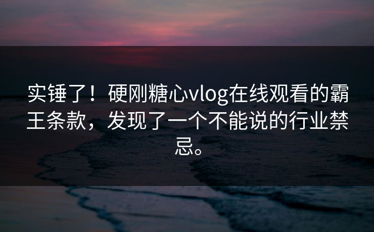 实锤了！硬刚糖心vlog在线观看的霸王条款，发现了一个不能说的行业禁忌。