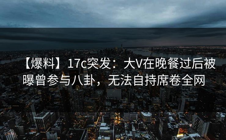 【爆料】17c突发：大V在晚餐过后被曝曾参与八卦，无法自持席卷全网
