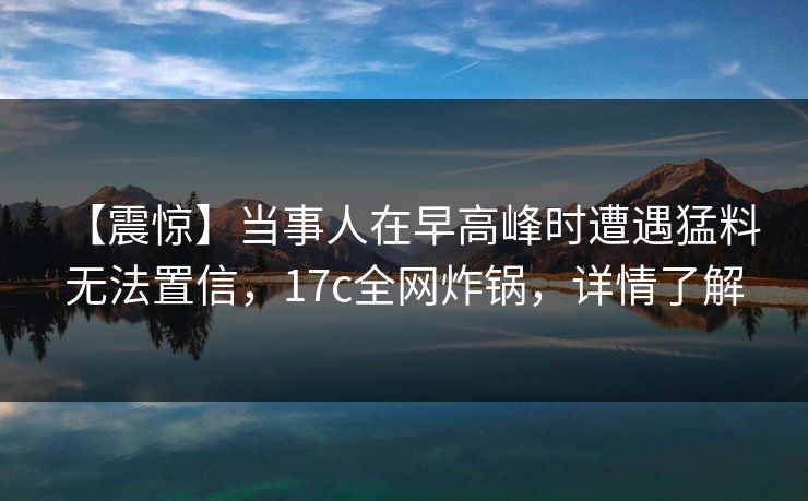 【震惊】当事人在早高峰时遭遇猛料 无法置信，17c全网炸锅，详情了解