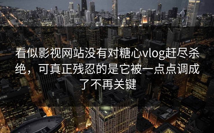 看似影视网站没有对糖心vlog赶尽杀绝，可真正残忍的是它被一点点调成了不再关键