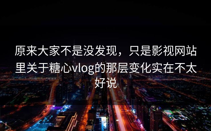 原来大家不是没发现，只是影视网站里关于糖心vlog的那层变化实在不太好说