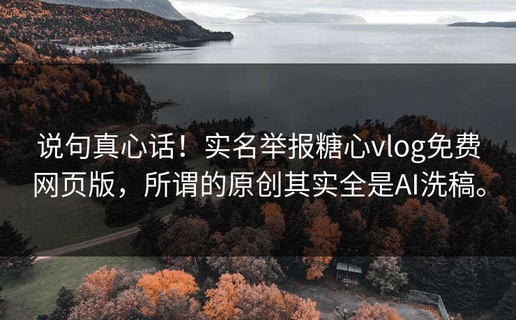 说句真心话！实名举报糖心vlog免费网页版，所谓的原创其实全是AI洗稿。