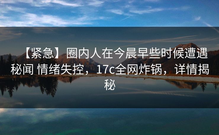 【紧急】圈内人在今晨早些时候遭遇秘闻 情绪失控，17c全网炸锅，详情揭秘