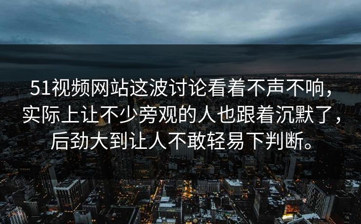 51视频网站这波讨论看着不声不响，实际上让不少旁观的人也跟着沉默了，后劲大到让人不敢轻易下判断。