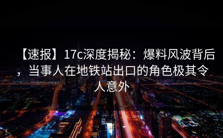 【速报】17c深度揭秘：爆料风波背后，当事人在地铁站出口的角色极其令人意外