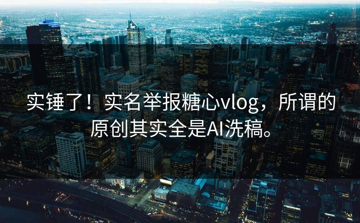 实锤了！实名举报糖心vlog，所谓的原创其实全是AI洗稿。