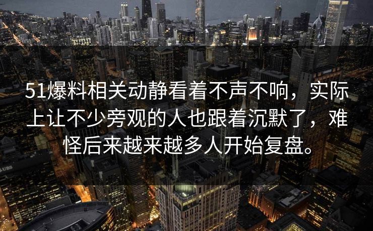 51爆料相关动静看着不声不响，实际上让不少旁观的人也跟着沉默了，难怪后来越来越多人开始复盘。