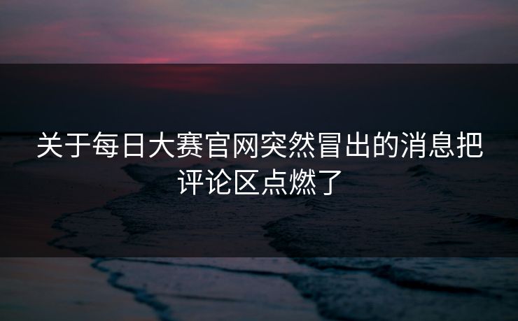 关于每日大赛官网突然冒出的消息把评论区点燃了