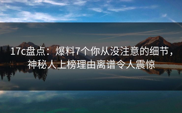 17c盘点：爆料7个你从没注意的细节，神秘人上榜理由离谱令人震惊