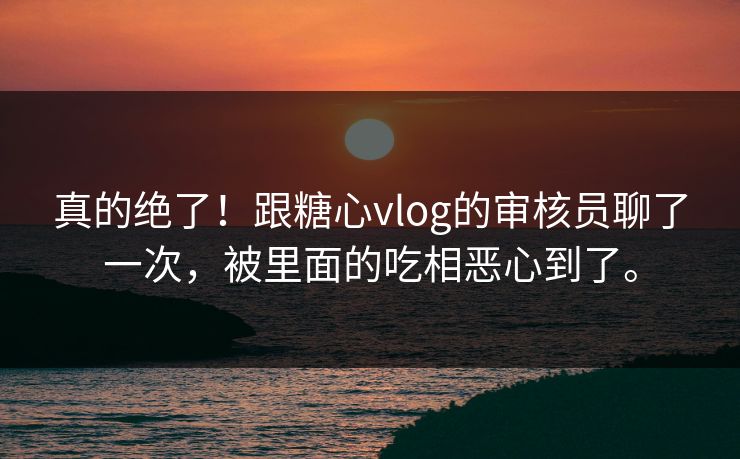 真的绝了！跟糖心vlog的审核员聊了一次，被里面的吃相恶心到了。