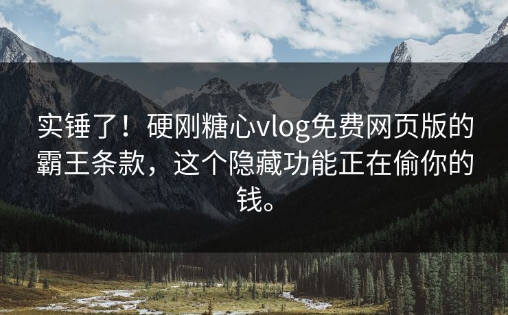 实锤了！硬刚糖心vlog免费网页版的霸王条款，这个隐藏功能正在偷你的钱。