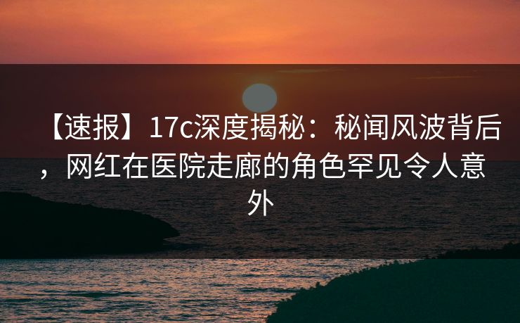 【速报】17c深度揭秘：秘闻风波背后，网红在医院走廊的角色罕见令人意外
