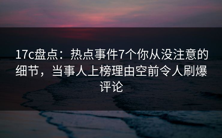 17c盘点：热点事件7个你从没注意的细节，当事人上榜理由空前令人刷爆评论