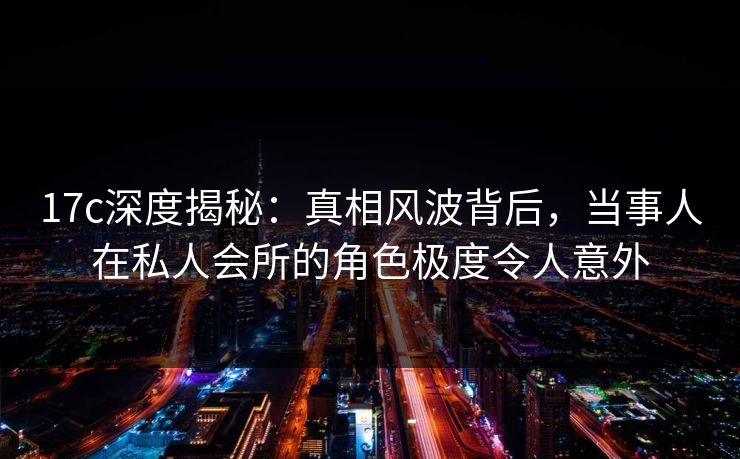 17c深度揭秘：真相风波背后，当事人在私人会所的角色极度令人意外