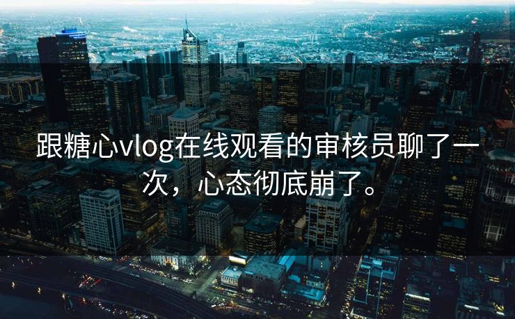 跟糖心vlog在线观看的审核员聊了一次，心态彻底崩了。