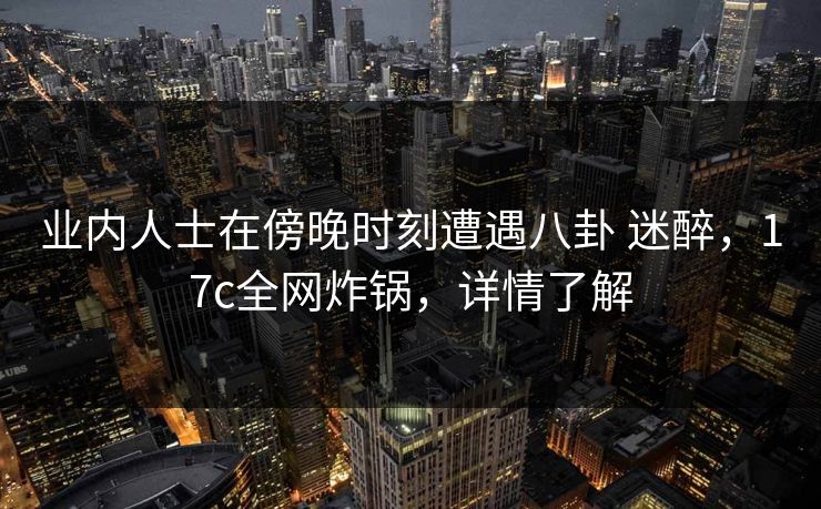 业内人士在傍晚时刻遭遇八卦 迷醉，17c全网炸锅，详情了解