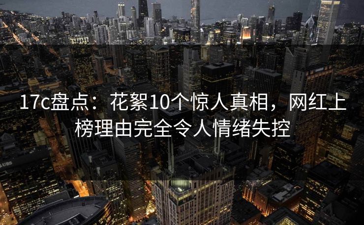 17c盘点：花絮10个惊人真相，网红上榜理由完全令人情绪失控