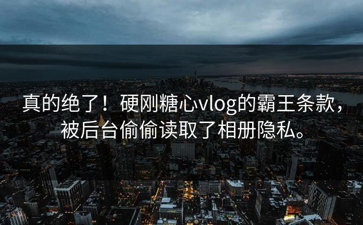 真的绝了！硬刚糖心vlog的霸王条款，被后台偷偷读取了相册隐私。