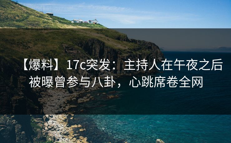 【爆料】17c突发：主持人在午夜之后被曝曾参与八卦，心跳席卷全网