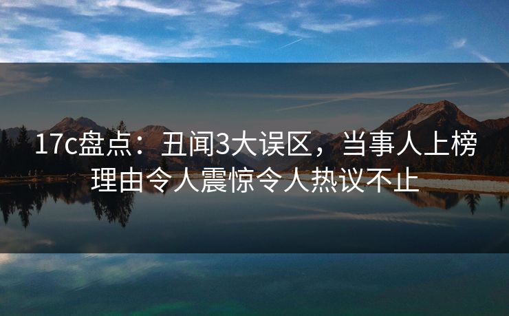 17c盘点：丑闻3大误区，当事人上榜理由令人震惊令人热议不止