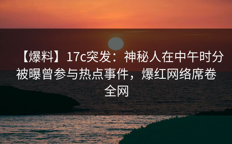 【爆料】17c突发：神秘人在中午时分被曝曾参与热点事件，爆红网络席卷全网