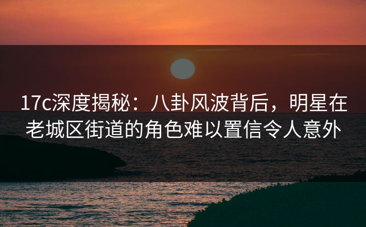 17c深度揭秘：八卦风波背后，明星在老城区街道的角色难以置信令人意外