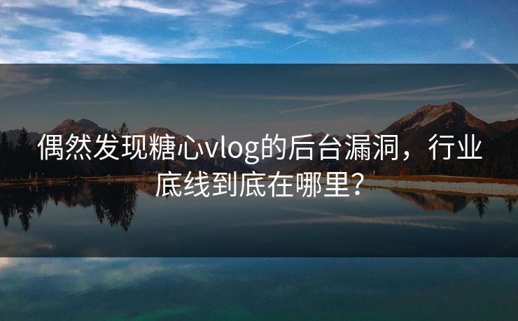 偶然发现糖心vlog的后台漏洞，行业底线到底在哪里？