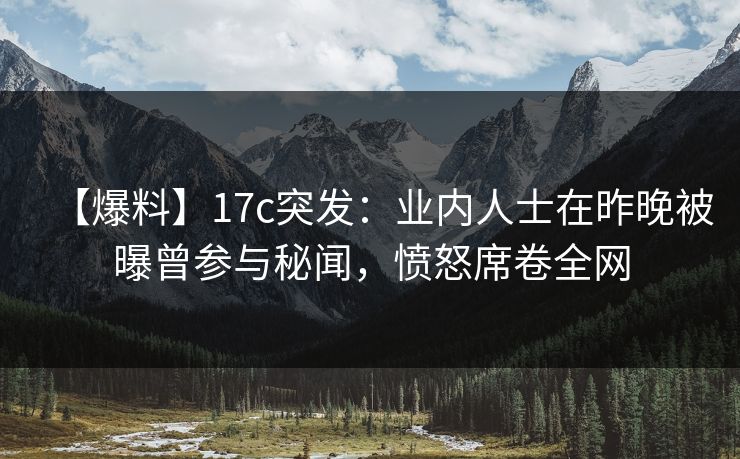 【爆料】17c突发：业内人士在昨晚被曝曾参与秘闻，愤怒席卷全网