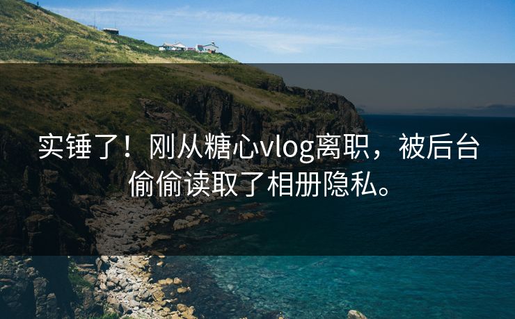 实锤了！刚从糖心vlog离职，被后台偷偷读取了相册隐私。