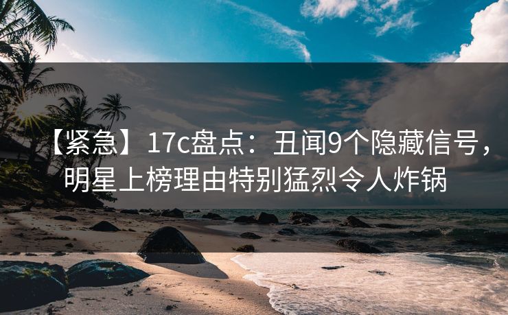 【紧急】17c盘点：丑闻9个隐藏信号，明星上榜理由特别猛烈令人炸锅