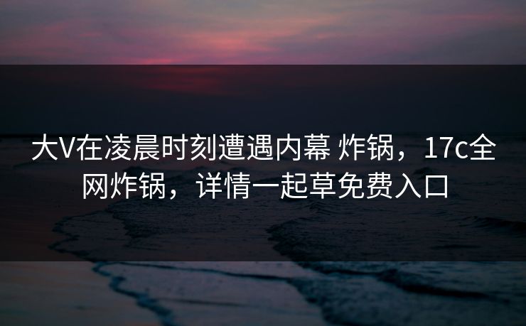 大V在凌晨时刻遭遇内幕 炸锅，17c全网炸锅，详情一起草免费入口