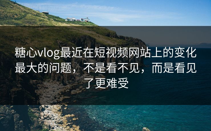 糖心vlog最近在短视频网站上的变化最大的问题，不是看不见，而是看见了更难受