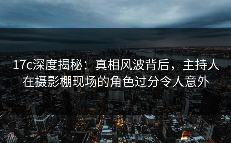 17c深度揭秘：真相风波背后，主持人在摄影棚现场的角色过分令人意外