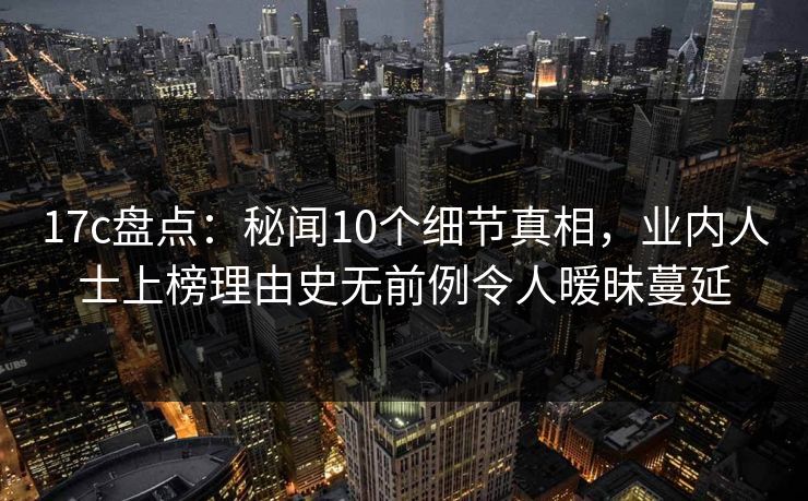 17c盘点：秘闻10个细节真相，业内人士上榜理由史无前例令人暧昧蔓延