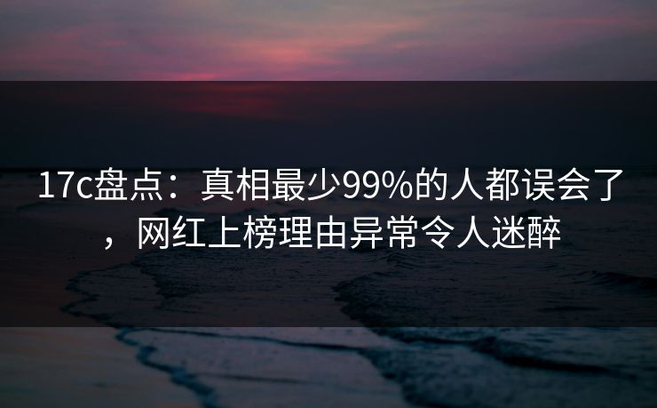 17c盘点：真相最少99%的人都误会了，网红上榜理由异常令人迷醉