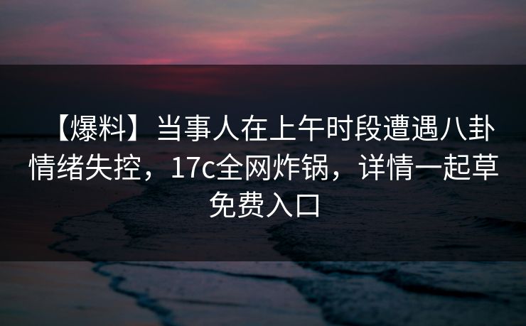 【爆料】当事人在上午时段遭遇八卦 情绪失控，17c全网炸锅，详情一起草免费入口