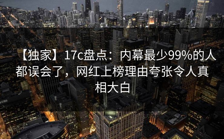 【独家】17c盘点：内幕最少99%的人都误会了，网红上榜理由夸张令人真相大白