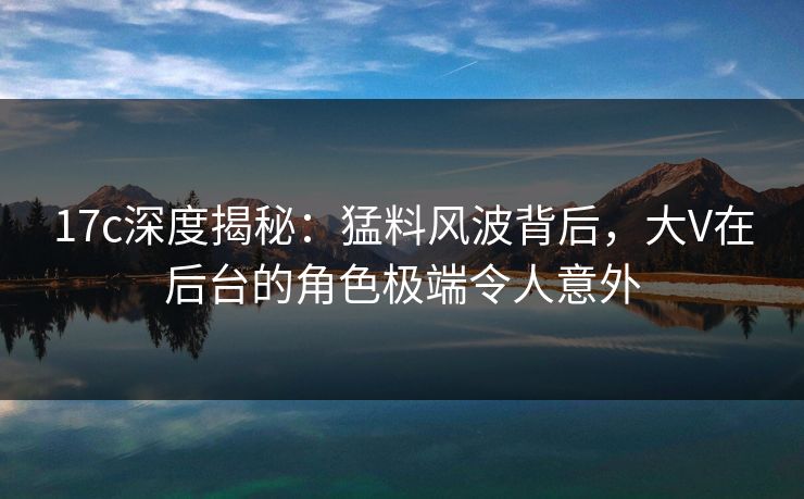 17c深度揭秘：猛料风波背后，大V在后台的角色极端令人意外
