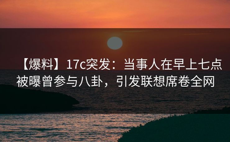 【爆料】17c突发：当事人在早上七点被曝曾参与八卦，引发联想席卷全网