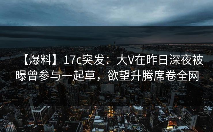 【爆料】17c突发：大V在昨日深夜被曝曾参与一起草，欲望升腾席卷全网