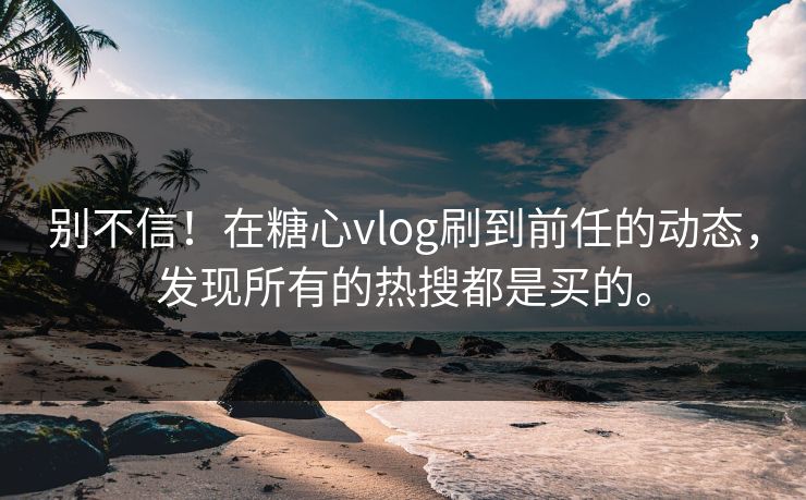 别不信！在糖心vlog刷到前任的动态，发现所有的热搜都是买的。